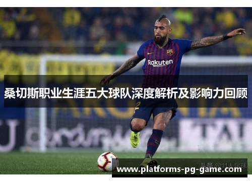 桑切斯职业生涯五大球队深度解析及影响力回顾 桑切斯职业生涯五大球队深度解析及影响力回顾