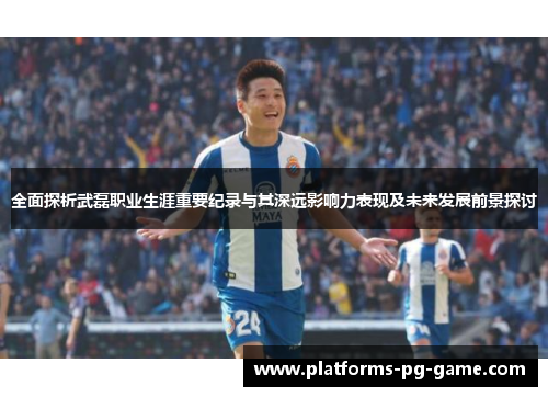 全面探析武磊职业生涯重要纪录与其深远影响力表现及未来发展前景探讨