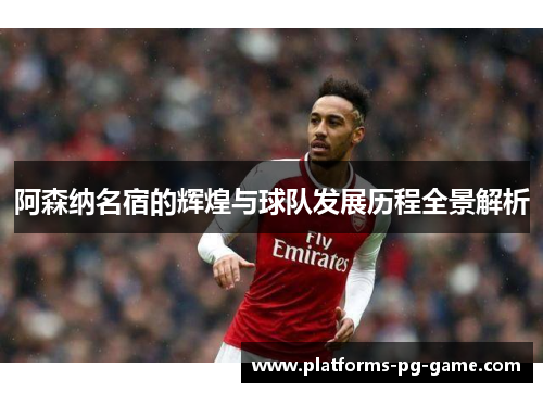 阿森纳名宿的辉煌与球队发展历程全景解析 阿森纳名宿的辉煌与球队发展历程全景解析
