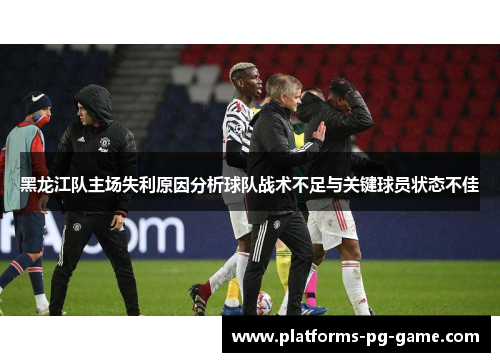 黑龙江队主场失利原因分析球队战术不足与关键球员状态不佳 黑龙江队主场失利原因分析球队战术不足与关键球员状态不佳